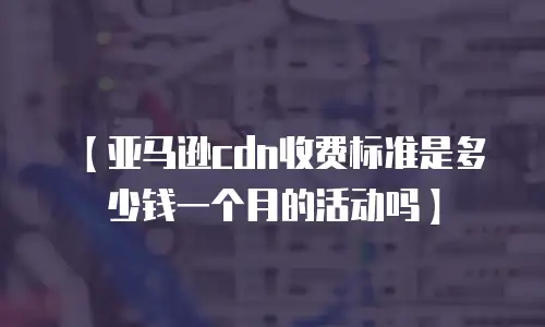 【亚马逊cdn收费标准是多少钱一个月的活动吗】