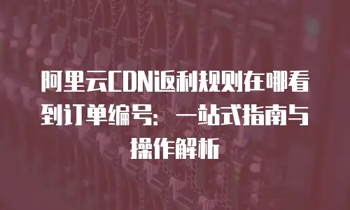 阿里云CDN返利规则在哪看到订单编号：一站式指南与操作解析