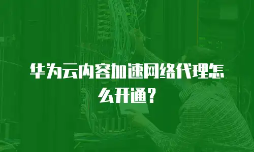 华为云内容加速网络代理怎么开通？