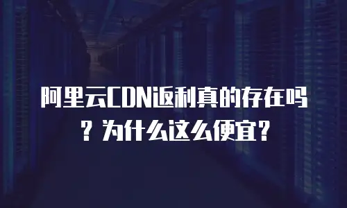 阿里云CDN返利真的存在吗？为什么这么便宜？