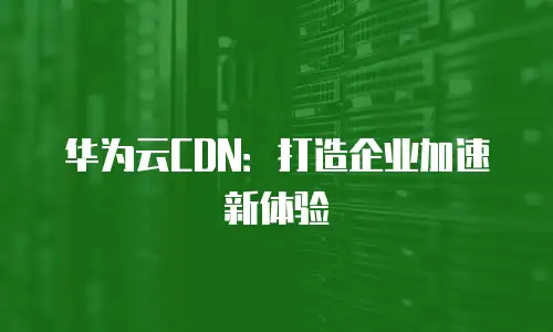 华为云CDN：打造企业加速新体验