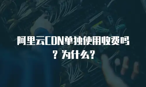 阿里云CDN单独使用收费吗？为什么？