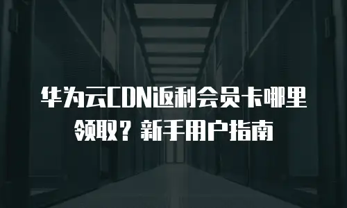 华为云CDN返利会员卡哪里领取？新手用户指南