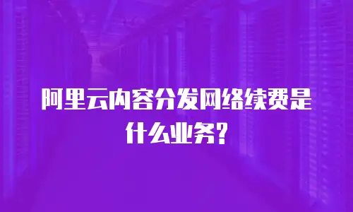 阿里云内容分发网络续费是什么业务?