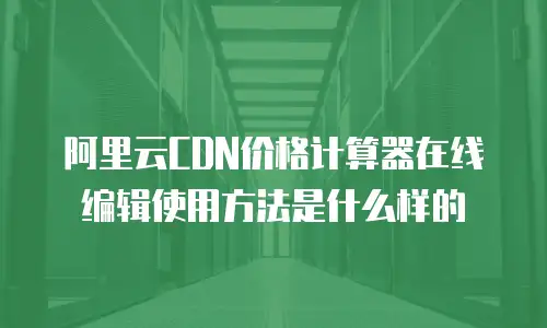 阿里云CDN价格计算器在线编辑使用方法是什么样的