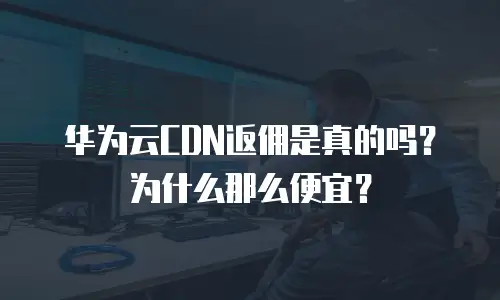 华为云CDN返佣是真的吗？为什么那么便宜？