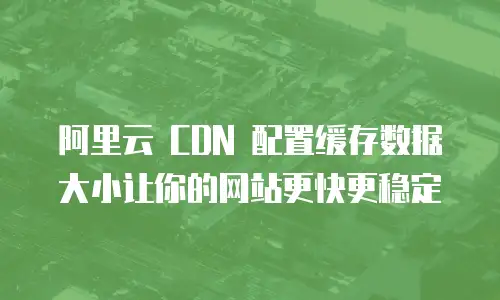  阿里云 CDN 配置缓存数据大小让你的网站更快更稳定