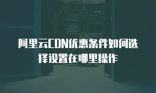阿里云CDN优惠条件如何选择设置在哪里操作