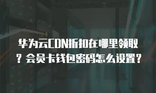 华为云CDN折扣在哪里领取？会员卡钱包密码怎么设置？