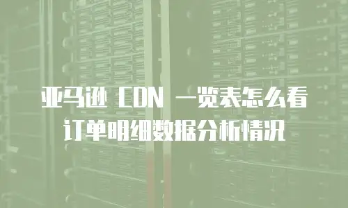 亚马逊 CDN 一览表怎么看订单明细数据分析情况