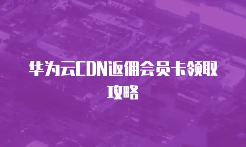 华为云CDN返佣会员卡领取攻略