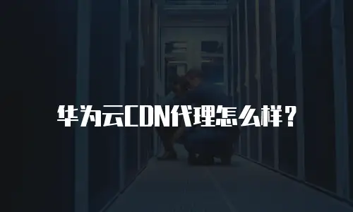 华为云CDN代理怎么样？