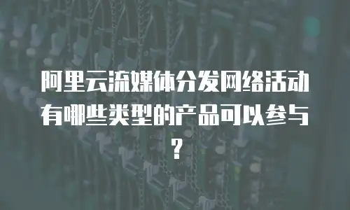 阿里云流媒体分发网络活动有哪些类型的产品可以参与？