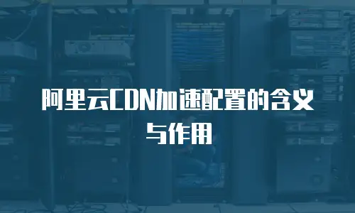 阿里云CDN加速配置的含义与作用