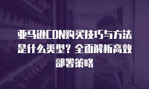亚马逊CDN购买技巧与方法是什么类型？全面解析高效部署策略