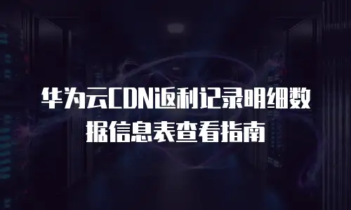华为云CDN返利记录明细数据信息表查看指南
