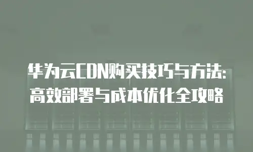 华为云CDN购买技巧与方法：高效部署与成本优化全攻略