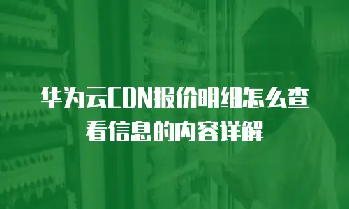 华为云CDN报价明细怎么查看信息的内容详解