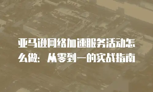 亚马逊网络加速服务活动怎么做：从零到一的实战指南