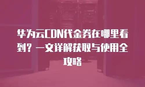 华为云CDN代金券在哪里看到？一文详解获取与使用全攻略