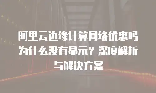阿里云边缘计算网络优惠吗为什么没有显示？深度解析与解决方案