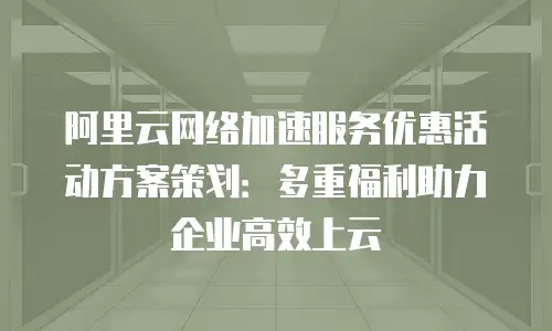 阿里云网络加速服务优惠活动方案策划：多重福利助力企业高效上云