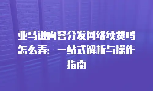 亚马逊内容分发网络续费吗怎么弄：一站式解析与操作指南