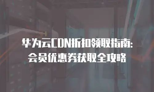 华为云CDN折扣领取指南：会员优惠券获取全攻略