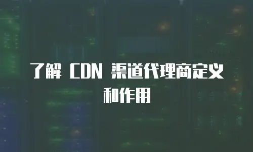 了解 CDN 渠道代理商定义和作用