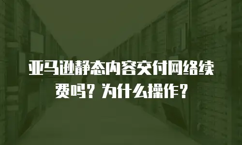 亚马逊静态内容交付网络续费吗？为什么操作？