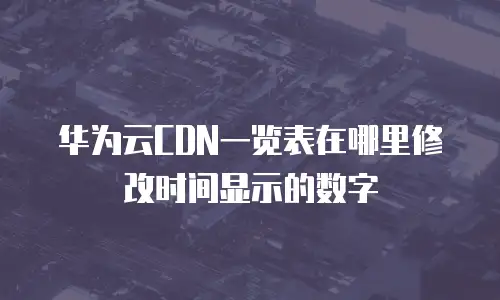 华为云CDN一览表在哪里修改时间显示的数字