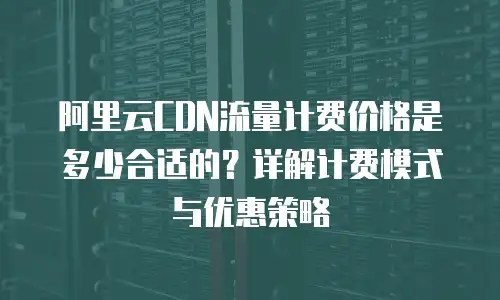 阿里云CDN流量计费价格是多少合适的？详解计费模式与优惠策略