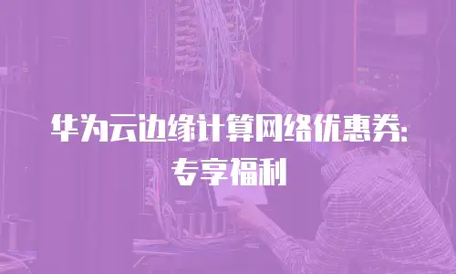 华为云边缘计算网络优惠券：专享福利