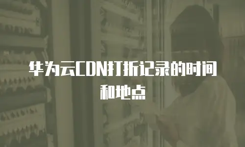 华为云CDN打折记录的时间和地点