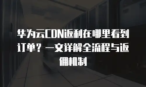 华为云CDN返利在哪里看到订单？一文详解全流程与返佣机制