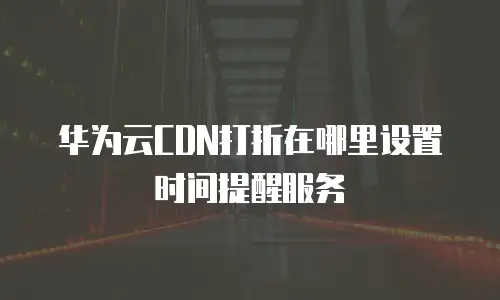 华为云CDN打折在哪里设置时间提醒服务