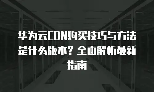 华为云CDN购买技巧与方法是什么版本？全面解析最新指南