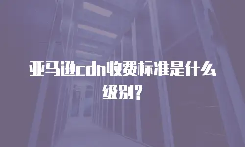 亚马逊cdn收费标准是什么级别?