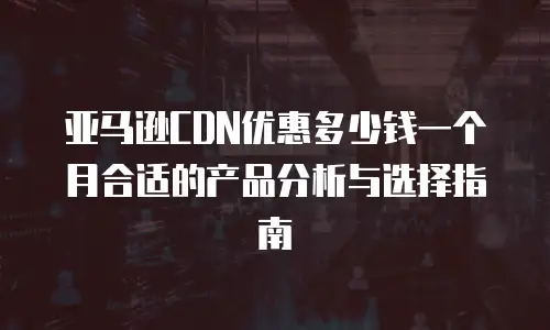 亚马逊CDN优惠多少钱一个月合适的产品分析与选择指南