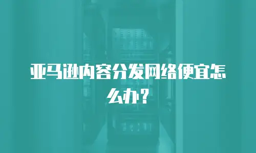 亚马逊内容分发网络便宜怎么办？