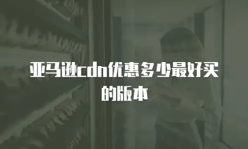 亚马逊cdn优惠多少最好买的版本
