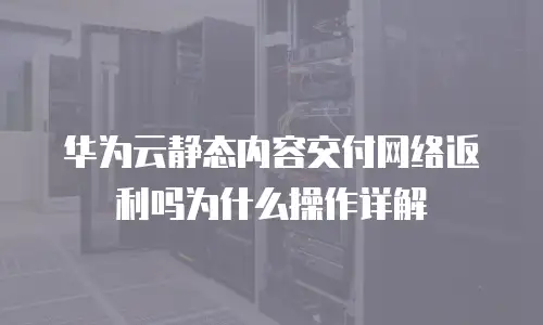 华为云静态内容交付网络返利吗为什么操作详解