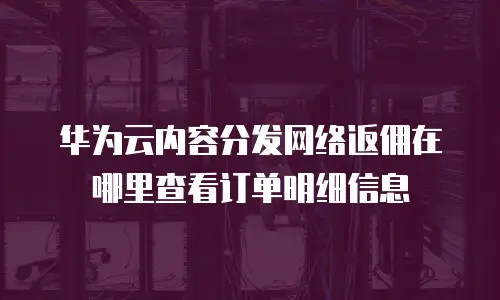 华为云内容分发网络返佣在哪里查看订单明细信息