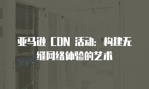 亚马逊 CDN 活动：构建无缝网络体验的艺术