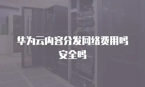 华为云内容分发网络费用吗安全吗