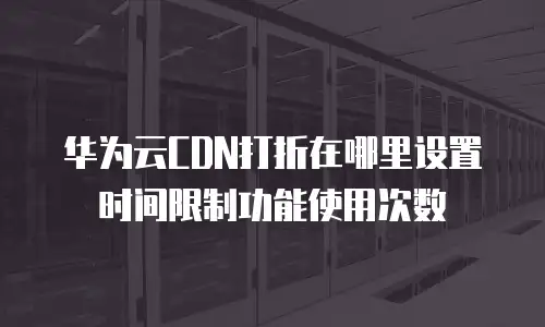 华为云CDN打折在哪里设置时间限制功能使用次数