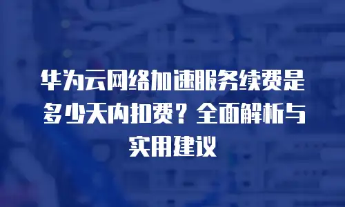 华为云网络加速服务续费是多少天内扣费？全面解析与实用建议