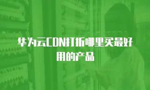 华为云CDN打折哪里买最好用的产品