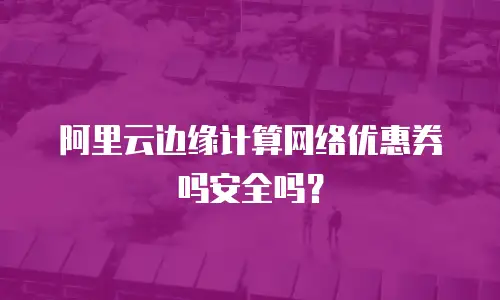 阿里云边缘计算网络优惠券吗安全吗？