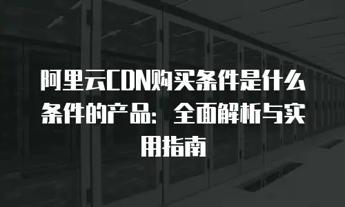 阿里云CDN购买条件是什么条件的产品：全面解析与实用指南